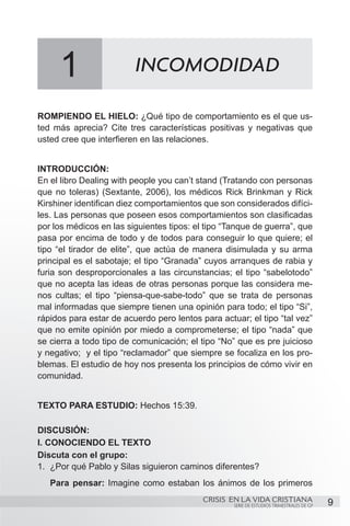 1                   INCOMODIDAD

ROMPIENDO EL HIELO: ¿Qué tipo de comportamiento es el que us-
ted más aprecia? Cite tres características positivas y negativas que
usted cree que interfieren en las relaciones.


INTRODUCCIÓN:
En el libro Dealing with people you can’t stand (Tratando con personas
que no toleras) (Sextante, 2006), los médicos Rick Brinkman y Rick
Kirshiner identifican diez comportamientos que son considerados difíci-
les. Las personas que poseen esos comportamientos son clasificadas
por los médicos en las siguientes tipos: el tipo “Tanque de guerra”, que
pasa por encima de todo y de todos para conseguir lo que quiere; el
tipo “el tirador de elite”, que actúa de manera disimulada y su arma
principal es el sabotaje; el tipo “Granada” cuyos arranques de rabia y
furia son desproporcionales a las circunstancias; el tipo “sabelotodo”
que no acepta las ideas de otras personas porque las considera me-
nos cultas; el tipo “piensa-que-sabe-todo” que se trata de personas
mal informadas que siempre tienen una opinión para todo; el tipo “Si”,
rápidos para estar de acuerdo pero lentos para actuar; el tipo “tal vez”
que no emite opinión por miedo a comprometerse; el tipo “nada” que
se cierra a todo tipo de comunicación; el tipo “No” que es pre juicioso
y negativo; y el tipo “reclamador” que siempre se focaliza en los pro-
blemas. El estudio de hoy nos presenta los principios de cómo vivir en
comunidad.


TEXTO PARA ESTUDIO: Hechos 15:39.

DISCUSIÓN:
I. CONOCIENDO EL TEXTO
Discuta con el grupo:
1.	 ¿Por qué Pablo y Silas siguieron caminos diferentes?
   Para pensar: Imagine como estaban los ánimos de los primeros
                                           CRISIS EN LA VIDA CRISTIANA
                                                   SERIE DE ESTUDIOS TRIMESTRALES DE GP   9
 