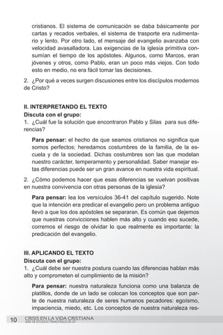 cristianos. El sistema de comunicación se daba básicamente por
         cartas y recados verbales, el sistema de trasporte era rudimenta-
         rio y lento. Por otro lado, el mensaje del evangelio avanzaba con
         velocidad avasalladora. Las exigencias de la iglesia primitiva con-
         sumían el tiempo de los apóstoles. Algunos, como Marcos, eran
         jóvenes y otros, como Pablo, eran un poco más viejos. Con todo
         esto en medio, no era fácil tomar las decisiones.
     2.	 ¿Por qué a veces surgen discusiones entre los discípulos modernos
     de Cristo?


     II. INTERPRETANDO EL TEXTO
     Discuta con el grupo:
     1.	 ¿Cuál fue la solución que encontraron Pablo y Silas para sus dife-
     rencias?
         Para pensar: el hecho de que seamos cristianos no significa que
         somos perfectos; heredamos costumbres de la familia, de la es-
         cuela y de la sociedad. Dichas costumbres son las que modelan
         nuestro carácter, temperamento y personalidad. Saber manejar es-
         tas diferencias puede ser un gran avance en nuestra vida espiritual.
     2.	 ¿Cómo podemos hacer que esas diferencias se vuelvan positivas
     en nuestra convivencia con otras personas de la iglesia?
         Para pensar: lea los versículos 36-41 del capítulo sugerido. Note
         que la intención era predicar el evangelio pero un problema antiguo
         llevó a que los dos apóstoles se separaran. Es común que dejemos
         que nuestras convicciones hablen más alto y cuando eso sucede,
         corremos el riesgo de olvidar lo que realmente es importante: la
         predicación del evangelio.


     III. APLICANDO EL TEXTO
     Discuta con el grupo:
     1.	 ¿Cuál debe ser nuestra postura cuando las diferencias hablan más
     alto y comprometen el cumplimiento de la misión?
         Para pensar: nuestra naturaleza funciona como una balanza de
         platillos, donde de un lado se colocan los conceptos que son par-
         te de nuestra naturaleza de seres humanos pecadores: egoísmo,
         impaciencia, miedo, etc. Los conceptos de nuestra naturaleza res-

10   CRISIS EN LA VIDA CRISTIANA
     SERIE DE ESTUDIOS TRIMESTRALES DE GP
 