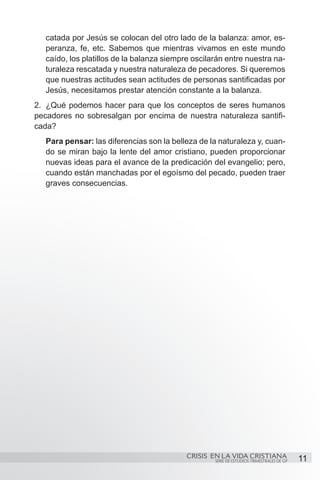 catada por Jesús se colocan del otro lado de la balanza: amor, es-
   peranza, fe, etc. Sabemos que mientras vivamos en este mundo
   caído, los platillos de la balanza siempre oscilarán entre nuestra na-
   turaleza rescatada y nuestra naturaleza de pecadores. Si queremos
   que nuestras actitudes sean actitudes de personas santificadas por
   Jesús, necesitamos prestar atención constante a la balanza.
2.	 ¿Qué podemos hacer para que los conceptos de seres humanos
pecadores no sobresalgan por encima de nuestra naturaleza santifi-
cada?
   Para pensar: las diferencias son la belleza de la naturaleza y, cuan-
   do se miran bajo la lente del amor cristiano, pueden proporcionar
   nuevas ideas para el avance de la predicación del evangelio; pero,
   cuando están manchadas por el egoísmo del pecado, pueden traer
   graves consecuencias.




                                            CRISIS EN LA VIDA CRISTIANA
                                                    SERIE DE ESTUDIOS TRIMESTRALES DE GP   11
 