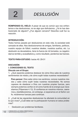 2                             DESILUSIÓN

     ROMPIENDO EL HIELO: A pesar de que es común que nos enfren-
     temos a las desilusiones, no es algo que disfrutemos. ¿Ya te has des-
     ilusionado de alguien? ¿Fue alguien cercano? Describa cuál fue su
     reacción.


     INTRODUCCIÓN:	
     Todos hemos pasado por desilusiones en esta vida, la sociedad está
     cansada de ellas. Nos desilusionamos de amigos, familiares, políticos,
     nuestro equipo de fútbol, nuestros ideales, nuestros sueños, etc. La
     desilusión es devastadora, tiene la fuerza de mil tornados, su negativi-
     dad es terrible y avasalladora y, como resultado, perdemos las fuerzas.

     TEXTO PARA ESTUDIO: Isaías 40: 29-31

     DISCUSIÓN:
     I. CONOCIENDO EL TEXTO
     Discuta con el Grupo:
     1.	 ¿Qué aspectos podemos destacar de cómo Dios sabe de nuestros
     sentimientos de miedo y de cómo suplir todas nuestras necesidades?
          Para pensar: Dios sabe cómo nos sentimos, conoce nuestros mie-
          dos y sabe cómo suplir todas nuestras necesidades. No somos
          capaces de obedecer a Dios con nuestras propias fuerzas, pero
          siempre podemos confiar en él como fuente de la energía que nece-
          sitamos (Filipenses 4.13). Si confiamos en nosotros mismos, caere-
          mos y desfalleceremos, sin embargo, si esperamos en el Señor con
          fe, recibiremos fuerzas para continuar.
     2.	 ¿Cuál de las siguientes desilusiones ha afectado la comunidad en
     la que vives? ¿Cuál debe ser la participación humana en estos proble-
     mas?
     •	    Desilusión por problemas familiares.

12   CRISIS EN LA VIDA CRISTIANA
     SERIE DE ESTUDIOS TRIMESTRALES DE GP
 