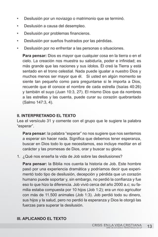 •	   Desilusión por un noviazgo o matrimonio que se terminó.
•	   Desilusión a causa del desempleo.
•	   Desilusión por problemas financieros.
•	   Desilusión por sueños frustrados por las pérdidas.
•	   Desilusión por no enfrentar a las personas o situaciones.
     Para pensar: Dios es mayor que cualquier cosa en la tierra o en el
     cielo. La creación nos muestra su sabiduría, poder e infinidad; es
     más grande que las naciones y sus ídolos. Él creó la Tierra y está
     sentado en el trono celestial. Nada puede igualar a nuestro Dios y
     muchos menos ser mayor que él. Si usted en algún momento se
     siente tan pequeño como para preguntarse si le importa a Dios,
     recuerde que él conoce el nombre de cada estrella (Isaías 40:26)
     y también el suyo (Juan 10:3, 27). El mismo Dios que da nombres
     a las estrellas y las cuenta, puede curar su corazón quebrantado
     (Salmo 147:3, 4).


II. INTERPRETANDO EL TEXTO
Lea el versículo 31 y comente con el grupo que le sugiere la palabra
“esperar”.
     Para pensar: la palabra “esperar” no nos sugiere que nos sentemos
     a esperar sin hacer nada. Significa que debemos tener esperanza,
     buscar en Dios todo lo que necesitamos, eso incluye meditar en el
     carácter y las promesas de Dios, orar y buscar su gloria.
1.	 ¿Qué nos enseña la vida de Job sobre las desilusiones?
     Para pensar: la Biblia nos cuenta la historia de Job. Este hombre
     pasó por una experiencia dramática y podríamos decir que experi-
     mentó todo tipo de desilusión, decepción y pérdida que un corazón
     humano puede soportar y, sin embargo, no perdió la confianza y fue
     eso lo que hizo la diferencia. Job vivió cerca del año 2000 a.c; su fa-
     milia estaba compuesta por 10 hijos (Job 1:2); era un rico agricultor
     con más de 11.500 animales (Job 1:3). Job perdió todo su dinero,
     sus hijos y la salud, pero no perdió la esperanza y Dios le otorgó las
     fuerzas para superar la desilusión.


III. APLICANDO EL TEXTO
                                              CRISIS EN LA VIDA CRISTIANA
                                                       SERIE DE ESTUDIOS TRIMESTRALES DE GP   13
 