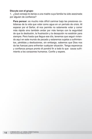 Discuta con el grupo:
     1.	 ¿Qué consejo le darías a una madre cuya familia ha sido asesinada
     por alguien de confianza?
         Para pensar: es mucho más difícil caminar bajo las presiones co-
         tidianas de la vida que volar como agua en un período de crisis. Al
         esperar por el Señor, él nos permite no solamente volar y correr
         más rápido sino también andar por más tiempo con la seguridad
         de que la desilusión, la frustración y la decepción no existirán para
         siempre. Pero hasta que llegue ese día, tenemos que seguir vivien-
         do aquí en este mundo de pecado y estaremos sujetos a sufrimien-
         tos, pérdidas y desilusiones, sin embargo, sabemos que Dios nos
         da las fuerzas para enfrentar cualquier situación. Tenga esperanza
         y confianza porque pronto él pondrá fin a todo lo que causa sufri-
         miento a los corazones humanos. Confíe y espere.




14   CRISIS EN LA VIDA CRISTIANA
     SERIE DE ESTUDIOS TRIMESTRALES DE GP
 