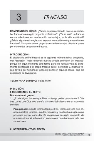 3                          FRACASO

ROMPIENDO EL HIELO: ¿Ya has experimentado lo que se siente ha-
ber fracasado en algún proyecto profesional? ¿Ya se sintió un fracaso
en sus relaciones, en la educación de los hijos, en la vida espiritual?
¿Existe alguna estrategia para superar los obstáculos que resultan en
fracasos? Comparta con el grupo las experiencias que obtuvo al pasar
por momentos de aparente fracaso.


INTRODUCCIÓN:
El diccionario define fracaso de la siguiente manera: ruina, desgracia,
mal resultado. Todos tenemos nuestra propia definición de “fracaso”
porque en algún momento este formo parte de nuestra vida. El senti-
miento de fracaso o el propio fracaso duele, derrumba y, muchas ve-
ces, lleva al ser humano al fondo del pozo; en algunos casos, deja sin
esperanza de levantarse.


TEXTO PARA ESTUDIO: Isaías 41:10.


DISCUSIÓN:
I. CONOCIENDO EL TEXTO
Discuta con el grupo:
1.	 ¿Existe algún fracaso que Dios no tenga poder para vencer? Cite
tres cosas que Dios nos enseña a través del silencio en un momento
de crisis.
   Para pensar: cuando leemos Isaías 41:10, vemos un Dios que co-
   noce nuestros temores, miedos, fracasos y que también sabe cómo
   podemos vencer cada día. Si fracasamos en algún momento de
   nuestras vidas, él sabrá cómo levantarnos para hacernos más que
   vencedores.


II. INTERPRETANTO EL TEXTO
                                           CRISIS EN LA VIDA CRISTIANA
                                                   SERIE DE ESTUDIOS TRIMESTRALES DE GP   15
 