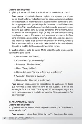 Discuta con el grupo:
     1.	 ¿Por qué es tan difícil ver la solución en un momento de crisis?
         Para pensar: el contexto de este capítulo nos muestra que el pue-
         blo de Dios triunfaría. Todos los imperios paganos serían derrotados
         y desaparecerían, mientras que el pueblo de Dios continuaría exis-
         tiendo y progresando. ¡Increíble profecía que se cumplió de manera
         maravillosa! No significaba que Israel alcanzaría gran poder mun-
         dial sino que su Dios sería su fuerza constante. Por sí mismo, Israel
         no pasaba de ser un gusano frágil (v. 14), que sería despreciado y
         pisado por el mundo. Pero como instrumento en las manos de Dios,
         sería el medio para derrotar y arruinar a las naciones más podero-
         sas, inclusive hasta a los ejércitos invencibles de Persia, Grecia y
         Roma serían reducidos a pedazos delante de los decretos divinos,
         dejando al pueblo de Dios vencedor entre las ruinas.
     2.	 Vuelve a leer el texto de Isaías 41:10 e identifique la promesa más
     significativa para usted.
     	        a. Un estímulo: “No Temas”.
     	        b. Compañero: “yo estoy contigo”.
     	        c. Intercesor: “No desmayes”.
     	        d. Dios: “Yo soy tu Dios”.
     	        e. Dador de fuerza: “Yo soy tu Dios que te esfuerzo”.
     	        f. Ayudador: “Siempre te ayudaré”.
     	        g. Sustentador: “Siempre te sustentaré”.
         Para pensar: Dios conoce las necesidades de sus hijos y no desea
         que nuestros planes fracasen pero, si eso sucede, él tiene otra
         estrategia. Dios nos dice: “Yo te ayudo”. El secreto para llegar a la
         cima yace en aceptar el cuidado personal de Dios que nos dice: “Yo
         estoy contigo”.


     III. APLICANDO EL TEXTO
     Discuta con el grupo:
     1.	 ¿Qué decisiones deseas tomar luego de conocer que Dios desea lo
     mejor para tu vida?
         Para pensar: ¿cómo describirías tu vida? ¿Consigues las cosas

16   CRISIS EN LA VIDA CRISTIANA
     SERIE DE ESTUDIOS TRIMESTRALES DE GP
 