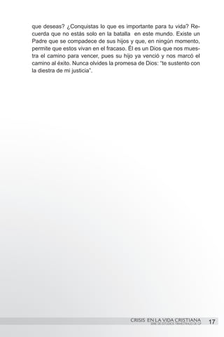 que deseas? ¿Conquistas lo que es importante para tu vida? Re-
cuerda que no estás solo en la batalla en este mundo. Existe un
Padre que se compadece de sus hijos y que, en ningún momento,
permite que estos vivan en el fracaso. Él es un Dios que nos mues-
tra el camino para vencer, pues su hijo ya venció y nos marcó el
camino al éxito. Nunca olvides la promesa de Dios: “te sustento con
la diestra de mi justicia”.




                                       CRISIS EN LA VIDA CRISTIANA
                                               SERIE DE ESTUDIOS TRIMESTRALES DE GP   17
 