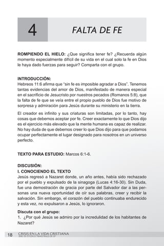 4                             FALTA DE FE

     ROMPIENDO EL HIELO: ¿Que significa tener fe? ¿Recuerda algún
     momento especialmente difícil de su vida en el cual solo la fe en Dios
     le haya dado fuerzas para seguir? Comparta con el grupo.


     INTRODUCCIÓN:
     Hebreos 11:6 afirma que “sin fe es imposible agradar a Dios”. Tenemos
     tantas evidencias del amor de Dios, manifestado de manera especial
     en el sacrificio de Jesucristo por nuestros pecados (Romanos 5:8), que
     la falta de fe que se veía entre el propio pueblo de Dios fue motivo de
     sorpresa y admiración para Jesús durante su ministerio en la tierra.
     El creador es infinito y sus criaturas son limitadas, por lo tanto, hay
     cosas que debemos aceptar por fe. Creer exactamente lo que Dios dijo
     es el ejercicio más elevado que la mente humana es capaz de realizar.
     No hay duda de que debemos creer lo que Dios dijo para que podamos
     ocupar perfectamente el lugar designado para nosotros en un universo
     perfecto.


     TEXTO PARA ESTUDIO: Marcos 6:1-6.

     DISCUSIÓN:
     I. CONOCIENDO EL TEXTO
     Jesús regresó a Nazaret donde, un año antes, había sido rechazado
     por el pueblo y expulsado de la sinagoga (Lucas 4:16-30). Sin Duda,
     fue una demostración de gracia por parte del Salvador dar a las per-
     sonas una nueva oportunidad de oír sus palabras, creer y recibir la
     salvación. Sin embargo, el corazón del pueblo continuaba endurecido
     y esta vez, no expulsaron a Jesús, lo ignoraron.
     Discuta con el grupo:
     1.	 ¿Por qué Jesús se admiro por la incredulidad de los habitantes de
     Nazaret?

18   CRISIS EN LA VIDA CRISTIANA
     SERIE DE ESTUDIOS TRIMESTRALES DE GP
 