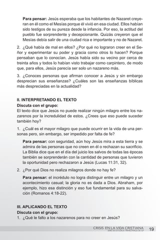 Para pensar: Jesús esperaba que los habitantes de Nazaret creye-
   ran en él como el Mesías porque él vivió en esa ciudad. Ellos habían
   sido testigos de su pureza desde la infancia. Por eso, la actitud del
   pueblo fue sorprendente y decepcionante. Quizás creyeron que el
   Mesías debía salir de una ciudad rica e importante y no de Nazaret.
2.	 ¿Qué había de mal en ellos? ¿Por qué no lograron creer en el Se-
ñor y experimentar su poder y gracia como otros lo hacen? Porque
pensaban que lo conocían. Jesús había sido su vecino por cerca de
treinta años y todos lo habían visto trabajar como carpintero, de modo
que, para ellos, Jesús parecía ser solo un nazareno más.
3.	 ¿Conoces personas que afirman conocer a Jesús y sin embargo
desprecian sus enseñanzas? ¿Cuáles son las enseñanzas bíblicas
más despreciadas en la actualidad?


II. INTERPRETANDO EL TEXTO
Discuta con el grupo:
El texto dice que Jesús no puede realizar ningún milagro entre los na-
zarenos por la incredulidad de estos. ¿Crees que eso puede suceder
también hoy?
1.	 ¿Cuál es el mayor milagro que puede ocurrir en la vida de una per-
sonas pero, sin embargo, ser impedido por falta de fe?
   Para pensar: con seguridad, aún hoy Jesús mira a esta tierra y se
   admira de las personas que no creen en él o rechazan su sacrificio.
   La Biblia dice que en el día del juicio los salvos de todas las épocas
   también se sorprenderán con la cantidad de personas que tuvieron
   la oportunidad pero rechazaron a Jesús (Lucas 11:31, 32).
2.	 ¿Por qué Dios no realiza milagros donde no hay fe?
   Para pensar: el incrédulo no logra distinguir entre un milagro y un
   acontecimiento casual; la gloria no es dada a Dios. Abraham, por
   ejemplo, hizo esa distinción y eso fue fundamental para su salva-
   ción (Romanos 4:18-22).


III. APLICANDO EL TEXTO
Discuta con el grupo:
1.	 ¿Qué le falto a los nazarenos para no creer en Jesús?

                                            CRISIS EN LA VIDA CRISTIANA
                                                    SERIE DE ESTUDIOS TRIMESTRALES DE GP   19
 