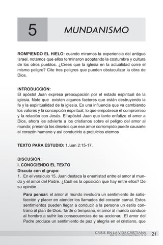 5                    MUNDANISMO

ROMPIENDO EL HIELO: cuando miramos la experiencia del antiguo
Israel, notamos que ellos terminaron adoptando la costumbre y cultura
de los otros pueblos. ¿Crees que la iglesia en la actualidad corre el
mismo peligro? Cite tres peligros que pueden obstaculizar la obra de
Dios.


INTRODUCCIÓN:
El apóstol Juan expresa preocupación por el estado espiritual de la
iglesia. Note que existen algunos factores que están destruyendo la
fe y la espiritualidad de la iglesia. Es una influencia que va cambiando
los valores y la concepción espiritual, lo que empobrece el compromiso
y la relación con Jesús. El apóstol Juan que tanto enfatizo el amor a
Dios, ahora les advierte a los cristianos sobre el peligro del amor al
mundo; presenta los desvíos que ese amor corrompido puede causarle
al corazón humano y así conducirlo a prejuicios eternos


TEXTO PARA ESTUDIO: 1Juan 2:15-17.


DISCUSIÓN:
I. CONOCIENDO EL TEXTO
Discuta con el grupo:
1.	 En el versículo 15, Juan destaca la enemistad entre el amor al mun-
do y el amor del Padre. ¿Cuál es la oposición que hay entre ellos? De
su opinión.
   Para pensar: el amor al mundo involucra un sentimiento de satis-
   facción y placer en atender los llamados del corazón carnal. Estos
   sentimientos pueden llegar a conducir a la persona un estilo con-
   trario al plan de Dios. Tarde o temprano, el amor al mundo conduce
   al hombre a sufrir las consecuencias de su accionar. El amor del
   Padre produce un sentimiento de paz y alegría en el cristiano, que

                                           CRISIS EN LA VIDA CRISTIANA
                                                   SERIE DE ESTUDIOS TRIMESTRALES DE GP   21
 