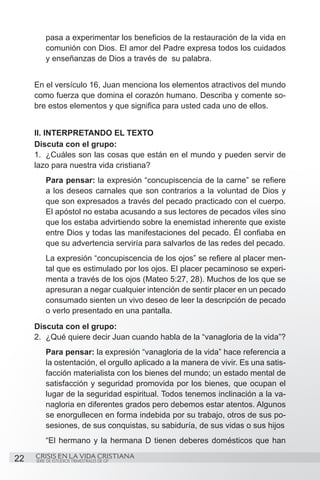 pasa a experimentar los beneficios de la restauración de la vida en
         comunión con Dios. El amor del Padre expresa todos los cuidados
         y enseñanzas de Dios a través de su palabra.


     En el versículo 16, Juan menciona los elementos atractivos del mundo
     como fuerza que domina el corazón humano. Describa y comente so-
     bre estos elementos y que significa para usted cada uno de ellos.


     II. INTERPRETANDO EL TEXTO
     Discuta con el grupo:
     1.	 ¿Cuáles son las cosas que están en el mundo y pueden servir de
     lazo para nuestra vida cristiana?
         Para pensar: la expresión “concupiscencia de la carne” se refiere
         a los deseos carnales que son contrarios a la voluntad de Dios y
         que son expresados a través del pecado practicado con el cuerpo.
         El apóstol no estaba acusando a sus lectores de pecados viles sino
         que los estaba advirtiendo sobre la enemistad inherente que existe
         entre Dios y todas las manifestaciones del pecado. Él confiaba en
         que su advertencia serviría para salvarlos de las redes del pecado.
         La expresión “concupiscencia de los ojos” se refiere al placer men-
         tal que es estimulado por los ojos. El placer pecaminoso se experi-
         menta a través de los ojos (Mateo 5:27, 28). Muchos de los que se
         apresuran a negar cualquier intención de sentir placer en un pecado
         consumado sienten un vivo deseo de leer la descripción de pecado
         o verlo presentado en una pantalla.
     Discuta con el grupo:
     2.	 ¿Qué quiere decir Juan cuando habla de la “vanagloria de la vida”?
         Para pensar: la expresión “vanagloria de la vida” hace referencia a
         la ostentación, el orgullo aplicado a la manera de vivir. Es una satis-
         facción materialista con los bienes del mundo; un estado mental de
         satisfacción y seguridad promovida por los bienes, que ocupan el
         lugar de la seguridad espiritual. Todos tenemos inclinación a la va-
         nagloria en diferentes grados pero debemos estar atentos. Algunos
         se enorgullecen en forma indebida por su trabajo, otros de sus po-
         sesiones, de sus conquistas, su sabiduría, de sus vidas o sus hijos
         “El hermano y la hermana D tienen deberes domésticos que han

22   CRISIS EN LA VIDA CRISTIANA
     SERIE DE ESTUDIOS TRIMESTRALES DE GP
 