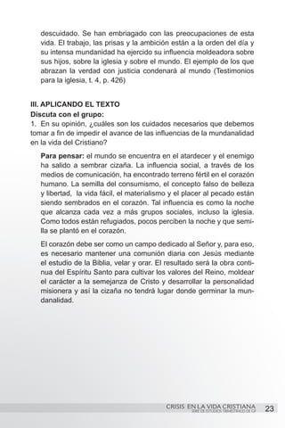 descuidado. Se han embriagado con las preocupaciones de esta
   vida. El trabajo, las prisas y la ambición están a la orden del día y
   su intensa mundanidad ha ejercido su influencia moldeadora sobre
   sus hijos, sobre la iglesia y sobre el mundo. El ejemplo de los que
   abrazan la verdad con justicia condenará al mundo (Testimonios
   para la iglesia, t. 4, p. 426)


III. APLICANDO EL TEXTO
Discuta con el grupo:
1.	 En su opinión, ¿cuáles son los cuidados necesarios que debemos
tomar a fin de impedir el avance de las influencias de la mundanalidad
en la vida del Cristiano?
   Para pensar: el mundo se encuentra en el atardecer y el enemigo
   ha salido a sembrar cizaña. La influencia social, a través de los
   medios de comunicación, ha encontrado terreno fértil en el corazón
   humano. La semilla del consumismo, el concepto falso de belleza
   y libertad, la vida fácil, el materialismo y el placer al pecado están
   siendo sembrados en el corazón. Tal influencia es como la noche
   que alcanza cada vez a más grupos sociales, incluso la iglesia.
   Como todos están refugiados, pocos perciben la noche y que semi-
   lla se plantó en el corazón.
   El corazón debe ser como un campo dedicado al Señor y, para eso,
   es necesario mantener una comunión diaria con Jesús mediante
   el estudio de la Biblia, velar y orar. El resultado será la obra conti-
   nua del Espíritu Santo para cultivar los valores del Reino, moldear
   el carácter a la semejanza de Cristo y desarrollar la personalidad
   misionera y así la cizaña no tendrá lugar donde germinar la mun-
   danalidad.




                                            CRISIS EN LA VIDA CRISTIANA
                                                     SERIE DE ESTUDIOS TRIMESTRALES DE GP   23
 