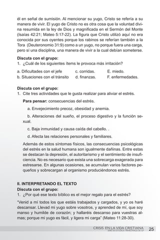 él en señal de sumisión. Al mencionar su yugo, Cristo se refería a su
manera de vivir. El yugo de Cristo no es otra cosa que la voluntad divi-
na resumida en la ley de Dios y magnificada en el Sermón del Monte
(Isaías 42:21; Mateo 5:17-22). La figura que Cristo utilizó aquí no era
conocida por sus oyentes porque los rabinos se referían también a la
Tora (Deuteronomio 31:9) como a un yugo, no porque fuera una carga,
pero sí una disciplina, una manera de vivir a la cual debían someterse.
Discuta con el grupo:
1.	 ¿Cuál de los siguientes ítems le provoca más irritación?
a. Dificultades con el jefe		      c. corridas.    	   E. miedo.
b. Situaciones con el tránsito     d. finanzas.        F. enfermedades.

Discuta con el grupo:
1.	 Cite tres actividades que le gusta realizar para aliviar el estrés.
   Para pensar: consecuencias del estrés.
   	 a. Envejecimiento precoz, obesidad y anemia.
   	 b. Alteraciones del sueño, el proceso digestivo y la función se-
   xual.
   	 c. Baja inmunidad y causa caída del cabello. .
   	 d. Afecta las relaciones personales y familiares.
   Además de estos síntomas físicos, las consecuencias psicológicas
   del estrés en la salud humana son igualmente dañinas. Entre estas
   se destacan la depresión, el autoritarismo y el sentimiento de insufi-
   ciencia. No es necesario que exista una sobrecarga exagerada para
   estresarse. En algunas ocasiones, se acumulan varios factores pe-
   queños y sobrecargan al organismo produciéndonos estrés.


II. INTERPRETANDO EL TEXTO
Discuta con el grupo:
1.	 ¿Por qué ese texto bíblico es el mejor regalo para el estrés?
“Venid a mí todos los que estáis trabajados y cargados, y yo os haré
descansar. Llevad mi yugo sobre vosotros, y aprended de mí, que soy
manso y humilde de corazón; y hallaréis descanso para vuestras al-
mas; porque mi yugo es fácil, y ligera mi carga” (Mateo 11:28-30).

                                             CRISIS EN LA VIDA CRISTIANA
                                                       SERIE DE ESTUDIOS TRIMESTRALES DE GP   25
 