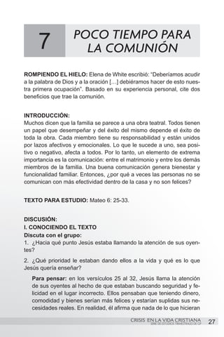 POCO TIEMPO PARA
     7               LA COMUNIÓN
ROMPIENDO EL HIELO: Elena de White escribió: “Deberíamos acudir
a la palabra de Dios y a la oración […] debiéramos hacer de esto nues-
tra primera ocupación”. Basado en su experiencia personal, cite dos
beneficios que trae la comunión.


INTRODUCCIÓN:
Muchos dicen que la familia se parece a una obra teatral. Todos tienen
un papel que desempeñar y del éxito del mismo depende el éxito de
toda la obra. Cada miembro tiene su responsabilidad y están unidos
por lazos afectivos y emocionales. Lo que le sucede a uno, sea posi-
tivo o negativo, afecta a todos. Por lo tanto, un elemento de extrema
importancia es la comunicación: entre el matrimonio y entre los demás
miembros de la familia. Una buena comunicación genera bienestar y
funcionalidad familiar. Entonces, ¿por qué a veces las personas no se
comunican con más efectividad dentro de la casa y no son felices?


TEXTO PARA ESTUDIO: Mateo 6: 25-33.


DISCUSIÓN:
I. CONOCIENDO EL TEXTO
Discuta con el grupo:
1.	 ¿Hacia qué punto Jesús estaba llamando la atención de sus oyen-
tes?
2.	 ¿Qué prioridad le estaban dando ellos a la vida y qué es lo que
Jesús quería enseñar?
   Para pensar: en los versículos 25 al 32, Jesús llama la atención
   de sus oyentes al hecho de que estaban buscando seguridad y fe-
   licidad en el lugar incorrecto. Ellos pensaban que teniendo dinero,
   comodidad y bienes serían más felices y estarían suplidas sus ne-
   cesidades reales. En realidad, él afirma que nada de lo que hicieran

                                          CRISIS EN LA VIDA CRISTIANA
                                                   SERIE DE ESTUDIOS TRIMESTRALES DE GP   27
 