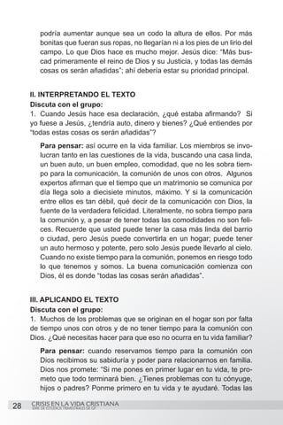 podría aumentar aunque sea un codo la altura de ellos. Por más
         bonitas que fueran sus ropas, no llegarían ni a los pies de un lirio del
         campo. Lo que Dios hace es mucho mejor. Jesús dice: “Más bus-
         cad primeramente el reino de Dios y su Justicia, y todas las demás
         cosas os serán añadidas”; ahí debería estar su prioridad principal.


     II. INTERPRETANDO EL TEXTO
     Discuta con el grupo:
     1.	 Cuando Jesús hace esa declaración, ¿qué estaba afirmando? Si
     yo fuese a Jesús, ¿tendría auto, dinero y bienes? ¿Qué entiendes por
     “todas estas cosas os serán añadidas”?
         Para pensar: así ocurre en la vida familiar. Los miembros se invo-
         lucran tanto en las cuestiones de la vida, buscando una casa linda,
         un buen auto, un buen empleo, comodidad, que no les sobra tiem-
         po para la comunicación, la comunión de unos con otros. Algunos
         expertos afirman que el tiempo que un matrimonio se comunica por
         día llega solo a diecisiete minutos, máximo. Y si la comunicación
         entre ellos es tan débil, qué decir de la comunicación con Dios, la
         fuente de la verdadera felicidad. Literalmente, no sobra tiempo para
         la comunión y, a pesar de tener todas las comodidades no son feli-
         ces. Recuerde que usted puede tener la casa más linda del barrio
         o ciudad, pero Jesús puede convertirla en un hogar; puede tener
         un auto hermoso y potente, pero solo Jesús puede llevarlo al cielo.
         Cuando no existe tiempo para la comunión, ponemos en riesgo todo
         lo que tenemos y somos. La buena comunicación comienza con
         Dios, él es donde “todas las cosas serán añadidas”.


     III. APLICANDO EL TEXTO
     Discuta con el grupo:
     1.	 Muchos de los problemas que se originan en el hogar son por falta
     de tiempo unos con otros y de no tener tiempo para la comunión con
     Dios. ¿Qué necesitas hacer para que eso no ocurra en tu vida familiar?
         Para pensar: cuando reservamos tiempo para la comunión con
         Dios recibimos su sabiduría y poder para relacionarnos en familia.
         Dios nos promete: “Si me pones en primer lugar en tu vida, te pro-
         meto que todo terminará bien. ¿Tienes problemas con tu cónyuge,
         hijos o padres? Ponme primero en tu vida y te ayudaré. Todas las

28   CRISIS EN LA VIDA CRISTIANA
     SERIE DE ESTUDIOS TRIMESTRALES DE GP
 