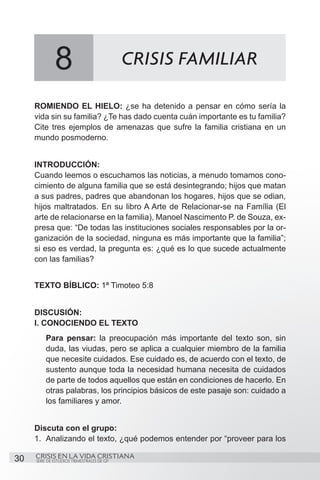 8                             CRISIS FAMILIAR

     ROMIENDO EL HIELO: ¿se ha detenido a pensar en cómo sería la
     vida sin su familia? ¿Te has dado cuenta cuán importante es tu familia?
     Cite tres ejemplos de amenazas que sufre la familia cristiana en un
     mundo posmoderno.


     INTRODUCCIÓN:
     Cuando leemos o escuchamos las noticias, a menudo tomamos cono-
     cimiento de alguna familia que se está desintegrando; hijos que matan
     a sus padres, padres que abandonan los hogares, hijos que se odian,
     hijos maltratados. En su libro A Arte de Relacionar-se na Família (El
     arte de relacionarse en la familia), Manoel Nascimento P. de Souza, ex-
     presa que: “De todas las instituciones sociales responsables por la or-
     ganización de la sociedad, ninguna es más importante que la familia”;
     si eso es verdad, la pregunta es: ¿qué es lo que sucede actualmente
     con las familias?


     TEXTO BÍBLICO: 1ª Timoteo 5:8


     DISCUSIÓN:
     I. CONOCIENDO EL TEXTO
         Para pensar: la preocupación más importante del texto son, sin
         duda, las viudas, pero se aplica a cualquier miembro de la familia
         que necesite cuidados. Ese cuidado es, de acuerdo con el texto, de
         sustento aunque toda la necesidad humana necesita de cuidados
         de parte de todos aquellos que están en condiciones de hacerlo. En
         otras palabras, los principios básicos de este pasaje son: cuidado a
         los familiares y amor.


     Discuta con el grupo:
     1.	 Analizando el texto, ¿qué podemos entender por “proveer para los

30   CRISIS EN LA VIDA CRISTIANA
     SERIE DE ESTUDIOS TRIMESTRALES DE GP
 