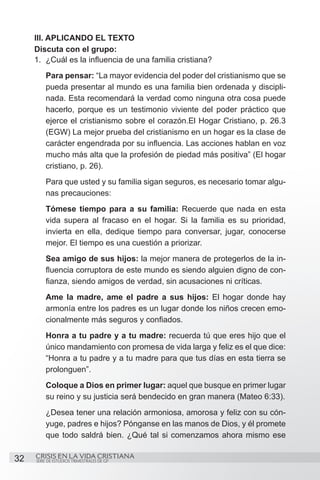 III. APLICANDO EL TEXTO
     Discuta con el grupo:
     1.	 ¿Cuál es la influencia de una familia cristiana?
         Para pensar: “La mayor evidencia del poder del cristianismo que se
         pueda presentar al mundo es una familia bien ordenada y discipli-
         nada. Esta recomendará la verdad como ninguna otra cosa puede
         hacerlo, porque es un testimonio viviente del poder práctico que
         ejerce el cristianismo sobre el corazón.El Hogar Cristiano, p. 26.3
         (EGW) La mejor prueba del cristianismo en un hogar es la clase de
         carácter engendrada por su influencia. Las acciones hablan en voz
         mucho más alta que la profesión de piedad más positiva” (El hogar
         cristiano, p. 26).
         Para que usted y su familia sigan seguros, es necesario tomar algu-
         nas precauciones:
         Tómese tiempo para a su familia: Recuerde que nada en esta
         vida supera al fracaso en el hogar. Si la familia es su prioridad,
         invierta en ella, dedique tiempo para conversar, jugar, conocerse
         mejor. El tiempo es una cuestión a priorizar.
         Sea amigo de sus hijos: la mejor manera de protegerlos de la in-
         fluencia corruptora de este mundo es siendo alguien digno de con-
         fianza, siendo amigos de verdad, sin acusaciones ni críticas.
         Ame la madre, ame el padre a sus hijos: El hogar donde hay
         armonía entre los padres es un lugar donde los niños crecen emo-
         cionalmente más seguros y confiados.
         Honra a tu padre y a tu madre: recuerda tú que eres hijo que el
         único mandamiento con promesa de vida larga y feliz es el que dice:
         “Honra a tu padre y a tu madre para que tus días en esta tierra se
         prolonguen”.
         Coloque a Dios en primer lugar: aquel que busque en primer lugar
         su reino y su justicia será bendecido en gran manera (Mateo 6:33).
         ¿Desea tener una relación armoniosa, amorosa y feliz con su cón-
         yuge, padres e hijos? Pónganse en las manos de Dios, y él promete
         que todo saldrá bien. ¿Qué tal si comenzamos ahora mismo ese

32   CRISIS EN LA VIDA CRISTIANA
     SERIE DE ESTUDIOS TRIMESTRALES DE GP
 