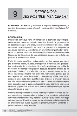 9                          DEPRESIÓN:
                                   ¿ES POSIBLE VENCERLA?
     ROMPIENDO EL HIELO: ¿Qué sabes al respecto de la depresión? ¿A
     qué tipo de personas puede afectar? ¿La depresión indica falta de fe?
     Comente.


     INTRODUCIÓN:
     De acuerdo con Lloyd Perry y Charles Sell, la depresión se puede pre-
     sentar de dos maneras: natural y neurótica. La natural generalmente
     se desencadena por una crisis, una circunstancia difícil o sea, existe
     una causa para su aparición. La neurótica, por otro lado, no presenta
     una causa aparente y se evidencia en un mal humor profundo y cons-
     tante. Un ejemplo muy claro de la depresión natural se puede ver en la
     historia de Jonás, debajo de una calabacera, después de todo lo que
     paso en el incidente con Nínive.
     En la depresión neurótica, varias pueden ser las causas, por ejem-
     plo, síntomas físicos, la edad, menopausia e inclusive, una perspec-
     tiva equivocada del cristianismo. Una señora cristiana, que sufría de
     frecuentes momentos de depresión, después de leer un artículo de un
     psicólogo “cristiano”, que afirmaba que los creyentes nunca se depri-
     mían, se preocupó mucho y se sintió mal. Comenzó a pensar que no
     era creyente y a dudar de su valor como esposa y madre. Más tarde,
     gracias a Dios, pudo darse cuenta de que el Señor la amaba y estaba
     con ella tanto en los días que estaba bien como en los días de depre-
     sión. Descubrió que lo que aquella persona había escrito no expresaba
     la verdad y que todos pueden estar sujetos a la depresión por alguna
     circunstancia de la vida.
     Una depresión puede ser el simple cambio pasajero del estado de áni-
     mo, pues todos tenemos altos y bajos, o una condición psicológica
     extremadamente obstinada y mala que sumerge a la persona más bajo
     del nivel normal. En estos casos, se hace importante la búsqueda de
     un profesional que pueda ayudar a la persona, inclusive, utilizando al-
     gunos medicamentos y terapias.

34   CRISIS EN LA VIDA CRISTIANA
     SERIE DE ESTUDIOS TRIMESTRALES DE GP
 