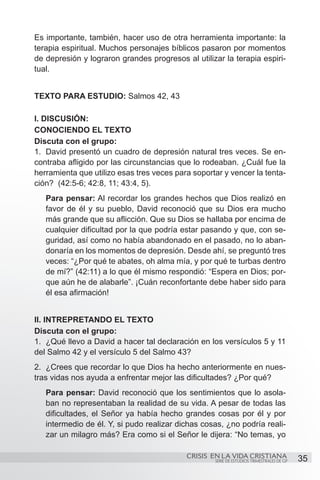 Es importante, también, hacer uso de otra herramienta importante: la
terapia espiritual. Muchos personajes bíblicos pasaron por momentos
de depresión y lograron grandes progresos al utilizar la terapia espiri-
tual.


TEXTO PARA ESTUDIO: Salmos 42, 43

I. DISCUSIÓN:
CONOCIENDO EL TEXTO
Discuta con el grupo:
1.	 David presentó un cuadro de depresión natural tres veces. Se en-
contraba afligido por las circunstancias que lo rodeaban. ¿Cuál fue la
herramienta que utilizo esas tres veces para soportar y vencer la tenta-
ción? (42:5-6; 42:8, 11; 43:4, 5).
   Para pensar: Al recordar los grandes hechos que Dios realizó en
   favor de él y su pueblo, David reconoció que su Dios era mucho
   más grande que su aflicción. Que su Dios se hallaba por encima de
   cualquier dificultad por la que podría estar pasando y que, con se-
   guridad, así como no había abandonado en el pasado, no lo aban-
   donaría en los momentos de depresión. Desde ahí, se preguntó tres
   veces: “¿Por qué te abates, oh alma mía, y por qué te turbas dentro
   de mí?” (42:11) a lo que él mismo respondió: “Espera en Dios; por-
   que aún he de alabarle”. ¡Cuán reconfortante debe haber sido para
   él esa afirmación!


II. INTREPRETANDO EL TEXTO
Discuta con el grupo:
1.	 ¿Qué llevo a David a hacer tal declaración en los versículos 5 y 11
del Salmo 42 y el versículo 5 del Salmo 43?
2.	 ¿Crees que recordar lo que Dios ha hecho anteriormente en nues-
tras vidas nos ayuda a enfrentar mejor las dificultades? ¿Por qué?
   Para pensar: David reconoció que los sentimientos que lo asola-
   ban no representaban la realidad de su vida. A pesar de todas las
   dificultades, el Señor ya había hecho grandes cosas por él y por
   intermedio de él. Y, si pudo realizar dichas cosas, ¿no podría reali-
   zar un milagro más? Era como si el Señor le dijera: “No temas, yo

                                           CRISIS EN LA VIDA CRISTIANA
                                                   SERIE DE ESTUDIOS TRIMESTRALES DE GP   35
 