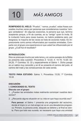 10                      MÁS AMIGOS

ROMPIENDO EL HIELO: “Prueba”, “vamos, prueba”; estas frases son
usadas muchas veces por personas que consideramos nuestros “ami-
gos verdaderos”. En algunas ocasiones, la persona que oye, termina
aceptando porque, a fin de cuentas, es su “amigo” quien lo invita. Si
la invitación fuera para cosas buenas, no habría problema pero, por
desgracia, la mayoría de las veces se trata de acciones malas. Es im-
presionante como somos influenciados por nuestras amistades. Com-
parta con el grupo una experiencia en que usted fue influenciado por el
grupo. ¿Cuál fue el resultado?


INTRODUCCIÓN:
Dios se preocupa mucho por este tema y, en varios pasajes de la Biblia
se presenta esta cuestión: Proverbios 2: 12-22; 4: 14-19; 13:20; 22:
24,25; 1ª Corintios 15: 33 y especialmente el Salmo 1. Dicho pasaje
es un salmo muy conocido y en él se presenta el camino del justo, el
camino del malo y las consecuencias de cada senda.


TEXTO PARA ESTUDIO: Salmo 1; Proverbios 13:20; 1ª Corintios
15:33


DISCUSIÓN:
I. CONOCIENDO EL TEXTO
Discuta con el grupo:
1.	 ¿Pueden las amistades malas realmente corromper nuestras deci-
siones?
2.	 ¿Recuerda alguna situación en su vida en que haya ocurrido eso?
   Para pensar: el Salmo 1 presenta una progresión del raciocinio,
   donde el impío (o un mal amigo) se ve en una decadencia progresi-
   va. Primero, la persona anda, después se detiene y al final se sien-
   ta. Para que todo eso suceda, es necesario que haya una amistad

                                           CRISIS EN LA VIDA CRISTIANA
                                                   SERIE DE ESTUDIOS TRIMESTRALES DE GP   37
 