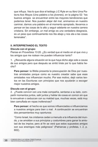 que influya. Vea lo que dice el teólogo J.C Ryle en su libro Uma Pa-
         lavra Aos Moços (Una palabra a los jóvenes), en la página 52: “los
         buenos amigos se encuentran entre las mayores bendiciones que
         podemos tener. Nos pueden alejar del mal, animarnos en nuestro
         caminar, darnos una palabra en el momento apropiado, llevarnos a
         pensar en las cosas de lo alto y seguir adelante en nuestra carrera
         cristiana. Sin embargo, un mal amigo es una verdadera desgracia,
         es un peso que continuamente nos tita abajo y nos ata a las cosas
         terrenales”.


     II. INTERPRETANDO EL TEXTO
     Discuta con el grupo:
     Piense en Proverbios 13:20. ¿Es verdad que el medio en el que vivo y
     los amigos que me rodean me pueden influenciar tanto?
     1.	 ¿Recuerda alguna situación en la que haya dicho algo solo a causa
     de sus amigos pero que después se sintió triste por lo que había he-
     cho?
         Para pensar: la Biblia presenta la preocupación de Dios por nues-
         tras amistades porque como es nuestro creador sabe que esas
         amistades nos influencian mucho. Por ese motivo, dejó varios tex-
         tos en las Escrituras con principios que nos ayudarán a escoger
         mejor nuestros amigos.
     Discuta con el grupo:
     2.	 ¿Puede convivir con una mala compañía, sentarse a su lado, com-
     partir momentos juntos, salir juntos y hablar de cosas en común sin que
     lo envuelvan o seduzcan con su maldad que, muchas veces, está muy
     bien camuflada en ropas inofensivas?
         Para pensar: el hecho es que somos influenciados e influenciamos
         a nuestros amigos para bien o mal. A continuación se encuentran
         dos pensamientos muy oportunos:
         “Como Israel, los cristianos ceden a menudo a la influencia del mun-
         do, y se amoldan a sus principios y costumbres para ganar la amis-
         tad de los impíos; pero al fin se verá que estos supuestos amigos
         son sus enemigos más peligrosos” (Patriarcas y profetas, t. 2, p.
         602).
     	

38   CRISIS EN LA VIDA CRISTIANA
     SERIE DE ESTUDIOS TRIMESTRALES DE GP
 