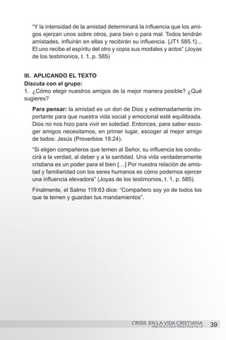 “Y la intensidad de la amistad determinará la influencia que los ami-
  gos ejerzan unos sobre otros, para bien o para mal. Todos tendrán
  amistades, influirán en ellas y recibirán su influencia. {JT1 585.1}...
  El uno recibe el espíritu del otro y copia sus modales y actos” (Joyas
  de los testimonios, t. 1, p. 585)


III. APLICANDO EL TEXTO
Discuta con el grupo:
1.	 ¿Cómo elegir nuestros amigos de la mejor manera posible? ¿Qué
sugieres?
  Para pensar: la amistad es un don de Dios y extremadamente im-
  portante para que nuestra vida social y emocional esté equilibrada.
  Dios no nos hizo para vivir en soledad. Entonces, para saber esco-
  ger amigos necesitamos, en primer lugar, escoger al mejor amigo
  de todos: Jesús (Proverbios 18:24).
  “Si eligen compañeros que temen al Señor, su influencia los condu-
  cirá a la verdad, al deber y a la santidad. Una vida verdaderamente
  cristiana es un poder para el bien […] Por nuestra relación de amis-
  tad y familiaridad con los seres humanos es cómo podemos ejercer
  una influencia elevadora” (Joyas de los testimonios, t. 1, p. 585).
  Finalmente, el Salmo 119:63 dice: “Compañero soy yo de todos los
  que te temen y guardan tus mandamientos”.




                                           CRISIS EN LA VIDA CRISTIANA
                                                    SERIE DE ESTUDIOS TRIMESTRALES DE GP   39
 