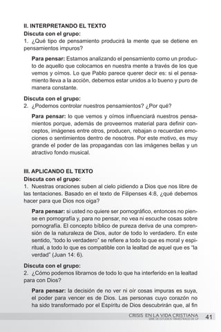 II. INTERPRETANDO EL TEXTO
Discuta con el grupo:
1.	 ¿Qué tipo de pensamiento producirá la mente que se detiene en
pensamientos impuros?
   Para pensar: Estamos analizando el pensamiento como un produc-
   to de aquello que colocamos en nuestra mente a través de los que
   vemos y oímos. Lo que Pablo parece querer decir es: si el pensa-
   miento lleva a la acción, debemos estar unidos a lo bueno y puro de
   manera constante.
Discuta con el grupo:
2.	 ¿Podemos controlar nuestros pensamientos? ¿Por qué?
   Para pensar: lo que vemos y oímos influenciará nuestros pensa-
   mientos porque, además de proveernos material para definir con-
   ceptos, imágenes entre otros, producen, rebajan o recuerdan emo-
   ciones o sentimientos dentro de nosotros. Por este motivo, es muy
   grande el poder de las propagandas con las imágenes bellas y un
   atractivo fondo musical.


III. APLICANDO EL TEXTO
Discuta con el grupo:
1.	 Nuestras oraciones suben al cielo pidiendo a Dios que nos libre de
las tentaciones. Basado en el texto de Filipenses 4:8, ¿qué debemos
hacer para que Dios nos oiga?
   Para pensar: si usted no quiere ser pornográfico, entonces no pien-
   se en pornografía y, para no pensar, no vea ni escuche cosas sobre
   pornografía. El concepto bíblico de pureza deriva de una compren-
   sión de la naturaleza de Dios, autor de todo lo verdadero. En este
   sentido, “todo lo verdadero” se refiere a todo lo que es moral y espi-
   ritual, a todo lo que es compatible con la lealtad de aquel que es “la
   verdad” (Juan 14: 6).
Discuta con el grupo:
2.	 ¿Cómo podemos librarnos de todo lo que ha interferido en la lealtad
para con Dios?
   Para pensar: la decisión de no ver ni oír cosas impuras es suya,
   el poder para vencer es de Dios. Las personas cuyo corazón no
   ha sido transformado por el Espíritu de Dios descubrirán que, al fin
                                            CRISIS EN LA VIDA CRISTIANA
                                                    SERIE DE ESTUDIOS TRIMESTRALES DE GP   41
 