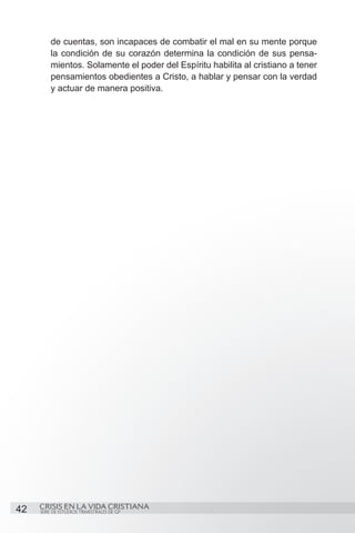 de cuentas, son incapaces de combatir el mal en su mente porque
         la condición de su corazón determina la condición de sus pensa-
         mientos. Solamente el poder del Espíritu habilita al cristiano a tener
         pensamientos obedientes a Cristo, a hablar y pensar con la verdad
         y actuar de manera positiva.




42   CRISIS EN LA VIDA CRISTIANA
     SERIE DE ESTUDIOS TRIMESTRALES DE GP
 