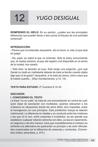 12                   YUGO DESIGUAL

ROMPIENDO EL HIELO: En su opinión, ¿cuáles son las principales
diferencias que pueden llevar a dos socios al fracaso de una actividad
comercial?


INTRODUCCIÓN:
- Parece que no entiendes Jacqueline. ¡Es tu futuro, tu vida, lo que está
en juego!
- No, papá, es usted el que no entiende. Solo te estoy comunicando
que, el martes próximo, el juez del registro civil disponible en el centro
de la ciudad, nos casará.
- Todo bien, la decisión es tuya. Solo tengo una pregunta: ¿por qué
Daniel no dudó en maltratarte delante de toda la familia cuando dijiste
algo que no le gusto? Jacqueline, si te trata así ahora, cómo crees que
te tratará cuando... (Diez mandamientos, p.13, 14).


TEXTO PARA ESTUDIO: 2ª Corintios 6:14-18.

DISCUSIÓN:
I. CONOCIENDO EL TEXTO
La frase “no os unáis” se trata de una amonestación en contra de cual-
quier clase de asociación con incrédulos, quienes colocarían a los
cristianos en situaciones donde les sería difícil, sino imposible, evitar
la transigencia con sus principios. Esta prohibición incluye la relación
matrimonial. La diferencia en ideales y en conducta entre los cristianos
y los que no lo son, entre creyentes e incrédulos, es tan grande que
establecer cualquier relación estrecha con ellos, ya sea en casamiento,
en negocios o de otra manera, hace que inevitablemente el cristiano se
enfrente a la alternativa de quebrantar un principio o de sufrir dificulta-
des ocasionadas por la diferencia de creencias y conductas. (Comen-
tario bíblico adventista, p. 873.)

                                             CRISIS EN LA VIDA CRISTIANA
                                                      SERIE DE ESTUDIOS TRIMESTRALES DE GP   43
 