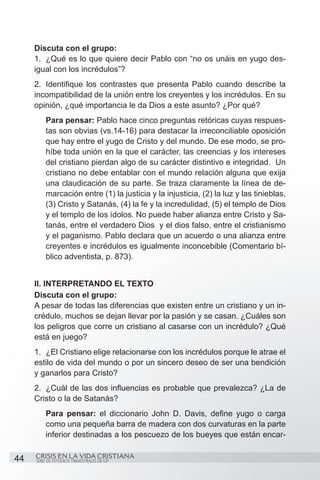 Discuta con el grupo:
     1.	 ¿Qué es lo que quiere decir Pablo con “no os unáis en yugo des-
     igual con los incrédulos”?
     2.	 Identifique los contrastes que presenta Pablo cuando describe la
     incompatibilidad de la unión entre los creyentes y los incrédulos. En su
     opinión, ¿qué importancia le da Dios a este asunto? ¿Por qué?
         Para pensar: Pablo hace cinco preguntas retóricas cuyas respues-
         tas son obvias (vs.14-16) para destacar la irreconciliable oposición
         que hay entre el yugo de Cristo y del mundo. De ese modo, se pro-
         híbe toda unión en la que el carácter, las creencias y los intereses
         del cristiano pierdan algo de su carácter distintivo e integridad. Un
         cristiano no debe entablar con el mundo relación alguna que exija
         una claudicación de su parte. Se traza claramente la línea de de-
         marcación entre (1) la justicia y la injusticia, (2) la luz y las tinieblas,
         (3) Cristo y Satanás, (4) la fe y la incredulidad, (5) el templo de Dios
         y el templo de los ídolos. No puede haber alianza entre Cristo y Sa-
         tanás, entre el verdadero Dios y el dios falso, entre el cristianismo
         y el paganismo. Pablo declara que un acuerdo o una alianza entre
         creyentes e incrédulos es igualmente inconcebible (Comentario bí-
         blico adventista, p. 873).


     II. INTERPRETANDO EL TEXTO
     Discuta con el grupo:
     A pesar de todas las diferencias que existen entre un cristiano y un in-
     crédulo, muchos se dejan llevar por la pasión y se casan. ¿Cuáles son
     los peligros que corre un cristiano al casarse con un incrédulo? ¿Qué
     está en juego?
     1.	 ¿El Cristiano elige relacionarse con los incrédulos porque le atrae el
     estilo de vida del mundo o por un sincero deseo de ser una bendición
     y ganarlos para Cristo?
     2.	 ¿Cuál de las dos influencias es probable que prevalezca? ¿La de
     Cristo o la de Satanás?
         Para pensar: el diccionario John D. Davis, define yugo o carga
         como una pequeña barra de madera con dos curvaturas en la parte
         inferior destinadas a los pescuezo de los bueyes que están encar-


44   CRISIS EN LA VIDA CRISTIANA
     SERIE DE ESTUDIOS TRIMESTRALES DE GP
 