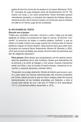 gados de tirar los carros de los arados en el campo (Números 19:2).
   El concepto de yugo desigual viene de Deuteronomio 22:10: “No
   ararás con buey y con asno juntamente” Estos animales poseen
   naturalezas opuestas y ni siquiera son capaces de trabajar adecua-
   damente juntos. De la misma manera, es incorrecto que el cristiano
   se halle en el mismo yugo de los incrédulos.


III. APLICANDO EL TEXTO
Discuta con el grupo:
“Pablo usa: sociedad, comunión, armonía y unión. Cada una de esas
palabras se refiere a la presencia de algo en común. El término “con-
cordia” (o armonía) da origen a nuestra palabra “sinfonía” y que se
refiere a la bella música que surge cuando los músicos leen la misma
partitura y siguen al mismo director. ¡Qué confuso sería que cada músi-
co tocara a su manera! (Novo Testamento, Warren W. Wiersbe, p. 853).
¿Por qué es poco probable que exista armonía entre las personas que
son de religiones opuestas?
   Para pensar: Dios desea que compartamos con los demás (socie-
   dad) los beneficios de la vida Cristiana. Desea que disfrutemos de
   la armonía y la unión al trabajar y vivir juntos. Cuando intentamos
   andar con Dios y con el mundo al mismo tiempo, rompemos la co-
   munión y creamos discordia y división (ibíd.)
   “El pecado no es algo abstracto; Detrás de todo lo que es puro, san-
   to y justo están las fuerzas sobrenaturales del universo presididas
   por Cristo; detrás de todo lo que es malo e indigno están las fuerzas
   sobrenaturales de las tinieblas presididas por Satanás, y todo el
   mundo está detrás de uno o de otro (1ª Pedro 5: 8-9; Apocalipsis
   12:11); (Comentario bíblico adventista, p. 873).




                                           CRISIS EN LA VIDA CRISTIANA
                                                   SERIE DE ESTUDIOS TRIMESTRALES DE GP   45
 