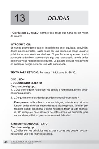 13                                 DEUDAS

     ROMPIENDO EL HIELO: nombre tres cosas que haría por un millón
     de dólares.


     INTRODUCCIÓN:
     El mundo posmoderno trajo el imperialismo en el equipaje, convirtién-
     donos en consumistas. Basta pasar por una tienda que tenga un cartel
     publicitario para sentirnos atraídos. El problema es que ese mundo
     posmoderno también trajo consigo algo que ha atrapado la vida de las
     personas y sus relaciones: las deudas. La palabra de Dios nos advierte
     en cuanto al peligro de tener una vida endeudada.


     TEXTO PARA ESTUDIO: Romanos 13:8, Lucas 14: 28-30.

     DISCUSIÓN:
     I. CONOCIENDO ELTEXTO
     Discuta con el grupo:
     1.	 ¿Qué quiere decir Pablo con “No debáis a nadie nada, sino el amar-
     nos unos a otros”?
     2.	 ¿De qué manera las deudas pueden confundir nuestra fe?
         Para pensar: el hombre, como ser integral, establece su vida en
         función de las diversas necesidades: la vida espiritual, familiar, pro-
         fesional, social, emocional y como no podría faltar, la vida financie-
         ra. Un desajuste en cualquiera de estas áreas, es suficiente para
         causar desequilibrios, preocupaciones e infelicidad.


     II. INTERPRETANDO EL TEXTO
     Discuta con el grupo:
     1.	 ¿Cuáles son los principios que expresa Lucas que pueden ayudar-
     nos a tener una vida financiera sólida?


46   CRISIS EN LA VIDA CRISTIANA
     SERIE DE ESTUDIOS TRIMESTRALES DE GP
 