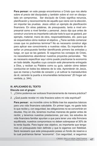 Para pensar: en este pasaje encontramos a Cristo que nos alerta
   sobre el precio del discipulado y también sobre el vivir en discipu-
   lado sin compromiso. Ser discípulo de Cristo significa renuncia,
   planificación y reconocimiento de aquello que viene con la elección,
   sin importar las pruebas. Jesús utilizó un ejemplo de planificación
   financiera. En otras palabras, de presupuesto, tanto a nivel em-
   presarial como a nivel familiar y personal. Jesús dijo que antes de
   construir una torre es importante calcular todo lo que se gastará, por
   ejemplo, material, mano de obra, responsabilidades, etc. para que
   se esquematice cómo realizar el objetivo. ¿Tiene sentido comenzar
   cosas que no podremos terminar? No es necesario construir algo
   para aplicar ese conocimiento a nuestras vidas. Es importante di-
   señar un presupuesto familiar identificando primero las entradas y
   luego, en que se las gastará. Si seguimos los consejos de Cristo,
   no necesitaremos abandonar nuestros proyectos personales. “No
   es necesario especificar aquí cómo puede practicarse la economía
   en todo detalle. Aquellos cuyo corazón esté plenamente entregado
   a Dios, y reciban su Palabra como su guía, sabrán cómo deben
   conducirse en todos los deberes de la vida. Aprenderán de Jesús,
   que es manso y humilde de corazón; y al cultivar la mansedumbre
   de él, cerrarán la puerta a innumerables tentaciones” (El hogar ad-
   ventista, p. 344).


III. APLICANDO EL TEXTO
Discuta con el grupo:
1.	 ¿Cómo podemos ser exitosos financieramente de manera práctica?
2.	 ¿Qué puede revelar mi vida finaciera sobre mi vida espiritual?
   Para pensar: es increíble cómo la Biblia trae los aspectos básicos
   para una vida financiera saludable. En primer lugar, no gaste todo
   lo que recibe y, con seguridad, las obligaciones no se convertirán en
   deudas. Hoy en día, tenemos muchas maneras de gastar antes de
   recibir, y tenemos nuestras prestaciones, por eso, los estudios de
   vida financiera familiar apuntan a que para tener una vida fininciera
   equilibrada, nuestros compromisos no deben sobrepasar el 30% de
   la renta líquida. Para lograr ese objetivo, es importante que tenga-
   mos un presupuesto bien definido y que lo sigamos con fidelidad.
   Será necesario que este presupuesto posea un fondo de reserva a
   la cual podríamos llamar “economía”. Con seguridad, si seguimos
                                            CRISIS EN LA VIDA CRISTIANA
                                                    SERIE DE ESTUDIOS TRIMESTRALES DE GP   47
 