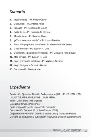 Sumario
1.	 Incomodidad – Pr. Felício Oscar
2.	 Desilusión – Pr. Antonio Alves
3.	 Fracaso - Pr. Noedson de Moura
4.	 Falta de fe – Pr. Roberto de Oliveira
5.	 Mundanismo - Pr. Reones Alves
6.	 ¿Cómo vencer el estrés? – Pr. Lucas Mendes
7.	 Poco tiempo para la comunión - Pr. Geovane Felix Sousa
8.	 Crisis familiar – Pr. Judson H. Lino
9.	 Depresión: ¿Es posible vencerla? - Pr. Geovane Felix Sousa
10.	 Más amigos - Pr. Judson H. Lino
11.	 Leer, ver y oír lo indebido – Pr. Matheus Tavares
12.	 Yugo desigual – Pr. Julio Alencar
13.	 Deudas – Pr. Flavio André




Expediente
Producción Ejecutiva: División Sudamericana ( UA, UE, UP, UPN, UPS,
UU, UCOB, UEB, UNB, UNeB, UNoB, USB)
Título: Crisis en la vida cristiana
Categoría: Grupos Pequeños
Serie preparada: por la Unión Este Brasileña
Coordinación General: Pr. Jolivê Chaves (DSA)
Diagramación y Diseño: Claudia Suzana Lima y Gláucia Meireles
Derecho de traducción y publicación reservada: División Sudamericana




                                            CRISIS EN LA VIDA CRISTIANA
                                                   SERIE DE ESTUDIOS TRIMESTRALES DE GP   3
 