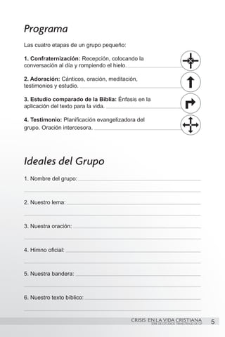 Programa
Las cuatro etapas de un grupo pequeño:

1. Confraternización: Recepción, colocando la
conversación al día y rompiendo el hielo.

2. Adoración: Cánticos, oración, meditación,
testimonios y estudio.

3. Estudio comparado de la Biblia: Énfasis en la
aplicación del texto para la vida.

4. Testimonio: Planificación evangelizadora del
grupo. Oración intercesora.




Ideales del Grupo
1. Nombre del grupo:



2. Nuestro lema:



3. Nuestra oración:



4. Himno oficial:



5. Nuestra bandera:



6. Nuestro texto bíblico:


                                         CRISIS EN LA VIDA CRISTIANA
                                                   SERIE DE ESTUDIOS TRIMESTRALES DE GP   5
 