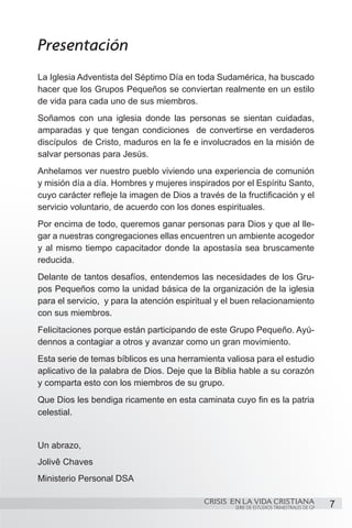 Presentación
La Iglesia Adventista del Séptimo Día en toda Sudamérica, ha buscado
hacer que los Grupos Pequeños se conviertan realmente en un estilo
de vida para cada uno de sus miembros.
Soñamos con una iglesia donde las personas se sientan cuidadas,
amparadas y que tengan condiciones  de convertirse en verdaderos
discípulos  de Cristo, maduros en la fe e involucrados en la misión de
salvar personas para Jesús.
Anhelamos ver nuestro pueblo viviendo una experiencia de comunión
y misión día a día. Hombres y mujeres inspirados por el Espíritu Santo,
cuyo carácter refleje la imagen de Dios a través de la fructificación y el
servicio voluntario, de acuerdo con los dones espirituales.
Por encima de todo, queremos ganar personas para Dios y que al lle-
gar a nuestras congregaciones ellas encuentren un ambiente acogedor
y al mismo tiempo capacitador donde la apostasía sea bruscamente
reducida.
Delante de tantos desafíos, entendemos las necesidades de los Gru-
pos Pequeños como la unidad básica de la organización de la iglesia
para el servicio,  y para la atención espiritual y el buen relacionamiento
con sus miembros.
Felicitaciones porque están participando de este Grupo Pequeño. Ayú-
dennos a contagiar a otros y avanzar como un gran movimiento.
Esta serie de temas bíblicos es una herramienta valiosa para el estudio
aplicativo de la palabra de Dios. Deje que la Biblia hable a su corazón
y comparta esto con los miembros de su grupo.
Que Dios les bendiga ricamente en esta caminata cuyo fin es la patria
celestial.


Un abrazo,
Jolivê Chaves
Ministerio Personal DSA

                                            CRISIS EN LA VIDA CRISTIANA
                                                    SERIE DE ESTUDIOS TRIMESTRALES DE GP   7
 