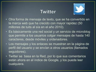 • Otra forma de mensaje de texto, que se ha convertido en
la marca web que ha crecido con mayor rapidez (50
millones de tuits al sía en el año 2010).
• Es básicamente una red social y un servicio de microblog
que permite a los usuarios colgar mensajes de hasta 140
caracteres, desde móviles y ordenadores.
• Los mensajes y los enlaces se muestran en la página de
perfil del usuario y se envían a otros usuarios (llamados
seguidores).
• Twitter se basa en la Red, por lo que sus comentarios
están ahora en el índice de Google, y los puede leer
cualquiera.
 