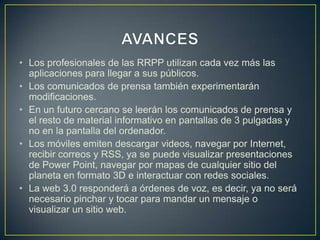 • Los profesionales de las RRPP utilizan cada vez más las
aplicaciones para llegar a sus públicos.
• Los comunicados de prensa también experimentarán
modificaciones.
• En un futuro cercano se leerán los comunicados de prensa y
el resto de material informativo en pantallas de 3 pulgadas y
no en la pantalla del ordenador.
• Los móviles emiten descargar videos, navegar por Internet,
recibir correos y RSS, ya se puede visualizar presentaciones
de Power Point, navegar por mapas de cualquier sitio del
planeta en formato 3D e interactuar con redes sociales.
• La web 3.0 responderá a órdenes de voz, es decir, ya no será
necesario pinchar y tocar para mandar un mensaje o
visualizar un sitio web.
 