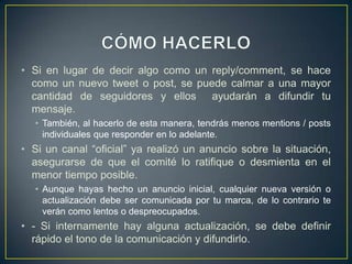 • Si en lugar de decir algo como un reply/comment, se hace
como un nuevo tweet o post, se puede calmar a una mayor
cantidad de seguidores y ellos ayudarán a difundir tu
mensaje.
• También, al hacerlo de esta manera, tendrás menos mentions / posts
individuales que responder en lo adelante.
• Si un canal “oficial” ya realizó un anuncio sobre la situación,
asegurarse de que el comité lo ratifique o desmienta en el
menor tiempo posible.
• Aunque hayas hecho un anuncio inicial, cualquier nueva versión o
actualización debe ser comunicada por tu marca, de lo contrario te
verán como lentos o despreocupados.
• - Si internamente hay alguna actualización, se debe definir
rápido el tono de la comunicación y difundirlo.
 