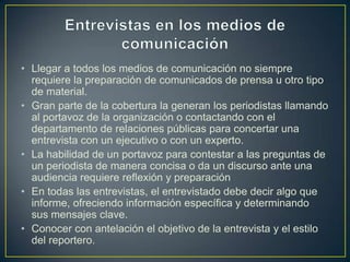 • Llegar a todos los medios de comunicación no siempre
requiere la preparación de comunicados de prensa u otro tipo
de material.
• Gran parte de la cobertura la generan los periodistas llamando
al portavoz de la organización o contactando con el
departamento de relaciones públicas para concertar una
entrevista con un ejecutivo o con un experto.
• La habilidad de un portavoz para contestar a las preguntas de
un periodista de manera concisa o da un discurso ante una
audiencia requiere reflexión y preparación
• En todas las entrevistas, el entrevistado debe decir algo que
informe, ofreciendo información específica y determinando
sus mensajes clave.
• Conocer con antelación el objetivo de la entrevista y el estilo
del reportero.
 