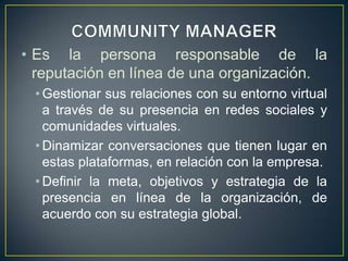 • Es la persona responsable de la
reputación en línea de una organización.
• Gestionar sus relaciones con su entorno virtual
a través de su presencia en redes sociales y
comunidades virtuales.
• Dinamizar conversaciones que tienen lugar en
estas plataformas, en relación con la empresa.
• Definir la meta, objetivos y estrategia de la
presencia en línea de la organización, de
acuerdo con su estrategia global.
 