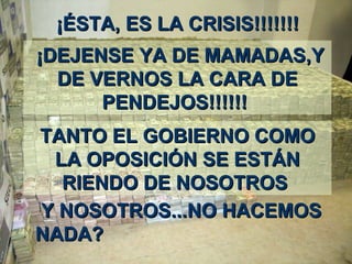 ¡É¡ÉSTASTA,, ES LA CRISISES LA CRISIS!!!!!!!!!!!!!!
¡¡DEJENSE YA DE MAMADASDEJENSE YA DE MAMADAS,Y,Y
DE VERNOS LA CARA DEDE VERNOS LA CARA DE
PENDEJOS!!!!!!PENDEJOS!!!!!!
TANTO EL GOBIERNO COMOTANTO EL GOBIERNO COMO
LA OPOSICIÓN SE ESTÁNLA OPOSICIÓN SE ESTÁN
RIENDO DE NOSOTROSRIENDO DE NOSOTROS
Y NOSOTROSY NOSOTROS......NO HACEMOSNO HACEMOS
NADA?NADA?
 