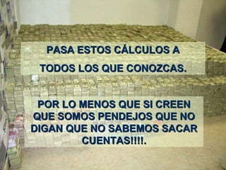 PASA ESTOS CÁLCULOS APASA ESTOS CÁLCULOS A
TODOS LOS QTODOS LOS QUEUE CONOZCASCONOZCAS..
POR LO MENOS QPOR LO MENOS QUE SI CREENUE SI CREEN
QUE SOMOS PENDEJOS QUE NOQUE SOMOS PENDEJOS QUE NO
DIGAN QUE NO SABEMOS SACARDIGAN QUE NO SABEMOS SACAR
CUENTAS!!!!CUENTAS!!!!..
 