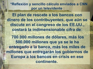 *Reflexión y sencillo cálculo enviados a CNN
por un televidente :
El plan de rescate a los bancos con
dinero de los contribuyentes, que aún se
discute en el congreso de los EE.UU.,
costará la indimensionable cifra de:
700.000 millones de dólares, más los
500.000 millones que ya se le ha
entregado a la banca, más los miles de
millones que entregarán los gobiernos de
Europa a los bancos en crisis en ese
continente.
 
