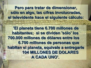 Pero para tratar de dimensionarPero para tratar de dimensionar,,
sólo en algosólo en algo,, las cifras involucradas,las cifras involucradas,
el televidente hace el siguiente cálculo:el televidente hace el siguiente cálculo:
'El planeta tiene 6.700 millones'El planeta tiene 6.700 millones dede
habitantes;habitantes; si se dividen 'sólo' lossi se dividen 'sólo' los
700.000 millones de dólares entre los700.000 millones de dólares entre los
6.700 millones de personas que6.700 millones de personas que
habitan el planeta, equivale a entregarlehabitan el planeta, equivale a entregarle
104 MILLONES DE DOLARES104 MILLONES DE DOLARES
A CADA UNO'.A CADA UNO'.
 