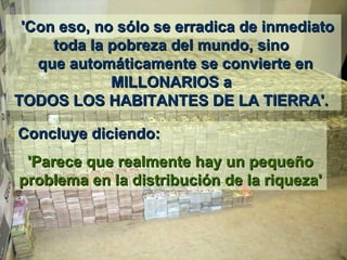     'Con eso'Con eso,, no sólo se erradica de inmediato  no sólo se erradica de inmediato 
toda la pobreza del mundo, sino toda la pobreza del mundo, sino 
 que automáticamente se convierte en  que automáticamente se convierte en 
MILLONARIOS a MILLONARIOS a 
TODOS LOS HABITANTES DE LA TIERRA'. TODOS LOS HABITANTES DE LA TIERRA'. 
Concluye diciendo: Concluye diciendo: 
'Parece que realmente hay un pequeño 'Parece que realmente hay un pequeño 
problema en la distribución de la riqueza'problema en la distribución de la riqueza'
 