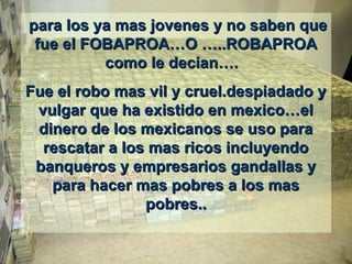   para los ya mas jovenes y no saben que para los ya mas jovenes y no saben que 
fue el FOBAPROA…O …..ROBAPROA fue el FOBAPROA…O …..ROBAPROA 
como le decian….  como le decian….  
Fue el robo mas vil y cruel.despiadado y Fue el robo mas vil y cruel.despiadado y 
vulgar que ha existido en mexico…el vulgar que ha existido en mexico…el 
dinero de los mexicanos se uso para dinero de los mexicanos se uso para 
rescatar a los mas ricos incluyendo rescatar a los mas ricos incluyendo 
banqueros y empresarios gandallas y banqueros y empresarios gandallas y 
para hacer mas pobres a los mas para hacer mas pobres a los mas 
pobres..pobres..
 