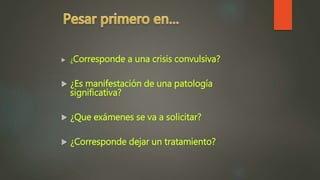  ¿Corresponde a una crisis convulsiva?
 ¿Es manifestación de una patología
significativa?
 ¿Que exámenes se va a solicitar?
 ¿Corresponde dejar un tratamiento?
 