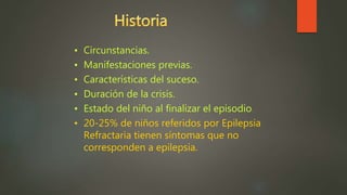 • Circunstancias.
• Manifestaciones previas.
• Características del suceso.
• Duración de la crisis.
• Estado del niño al finalizar el episodio.
• 20-25% de niños referidos por Epilepsia
Refractaria tienen síntomas que no
corresponden a epilepsia.
 