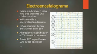 Electroencefalograma
 Examen indicado en todo
niño que presenta una
crisis convulsiva
 Indispensable su
interpretación adecuada
 Niños normales tienen
alteraciones en el 15%
 Alteraciones especificas en
el 3% de niños normales
 Primer EEG especifico en
50% de las epilepsias
–
 