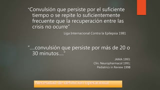 “Convulsión que persiste por el suficiente
tiempo o se repite lo suficientemente
frecuente que la recuperación entre las
crisis no ocurre”
Liga Internacional Contra la Epilepsia 1981
“….convulsión que persiste por más de 20 o
30 minutos….”
JAMA 1993;
Clin. Neuropharmacol 1991;
Pediatrics in Review 1998
 