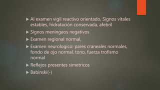 Al examen vigil reactivo orientado, Signos vitales
estables, hidratación conservada, afebril
 Signos meníngeos negativos
 Examen regional normal,
 Examen neurologico: pares craneales normales,
fondo de ojo normal, tono, fuerza trofismo
normal
 Reflejos presentes simetricos
 Babinski(-)
 